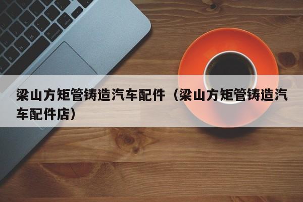 梁山方矩管鑄造汽車(chē)配件（梁山方矩管鑄造汽車(chē)配件店）