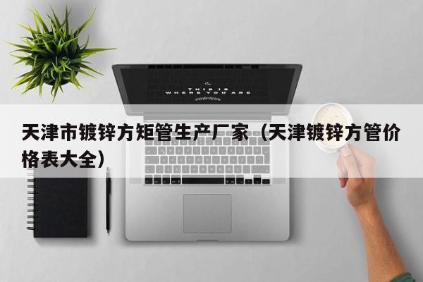 天津市鍍鋅方矩管生產(chǎn)廠(chǎng)家（天津鍍鋅方管價(jià)格表大全）