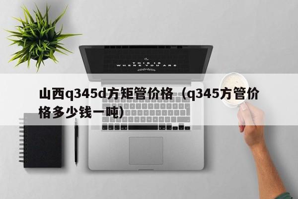 山西q345d方矩管價(jià)格（q345方管價(jià)格多少錢(qián)一噸）