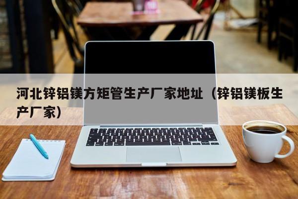 河北鋅鋁鎂方矩管生產(chǎn)廠(chǎng)家地址（鋅鋁鎂板生產(chǎn)廠(chǎng)家）