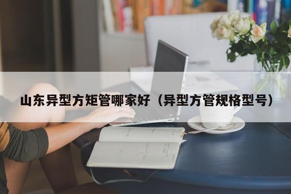山東異型方矩管哪家好（異型方管規(guī)格型號(hào)）