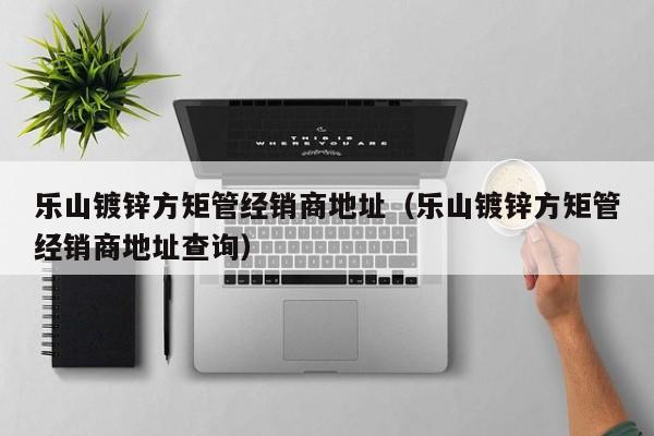 樂(lè)山鍍鋅方矩管經(jīng)銷(xiāo)商地址（樂(lè)山鍍鋅方矩管經(jīng)銷(xiāo)商地址查詢(xún)）