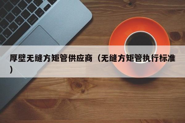 厚壁無(wú)縫方矩管供應(yīng)商（無(wú)縫方矩管執(zhí)行標(biāo)準(zhǔn)）
