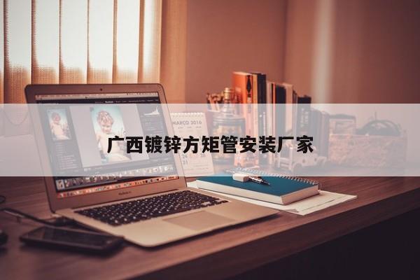 廣西鍍鋅方矩管安裝廠家